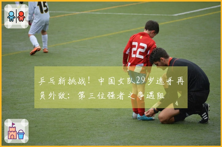 乒乓新挑战！中国女队29岁选手再负外敌：第三位强者之争遇阻