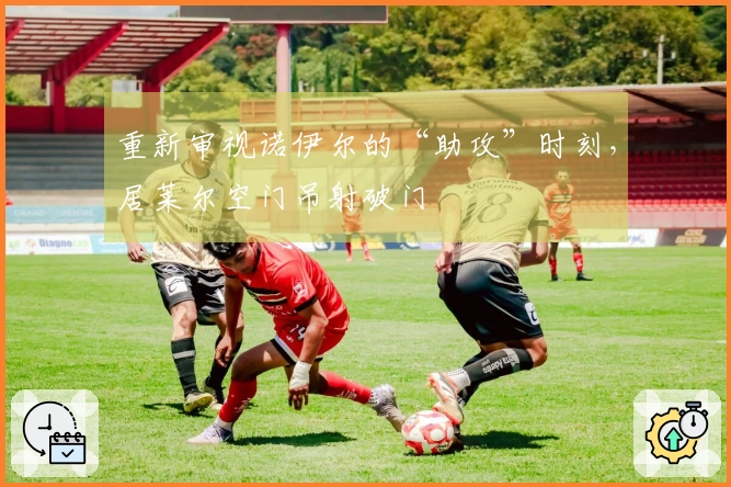 重新审视诺伊尔的“助攻”时刻，居莱尔空门吊射破门