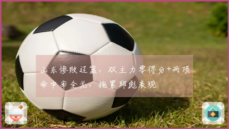 山东惨败辽篮，双主力零得分+两项命中率全无，拖累邱彪表现