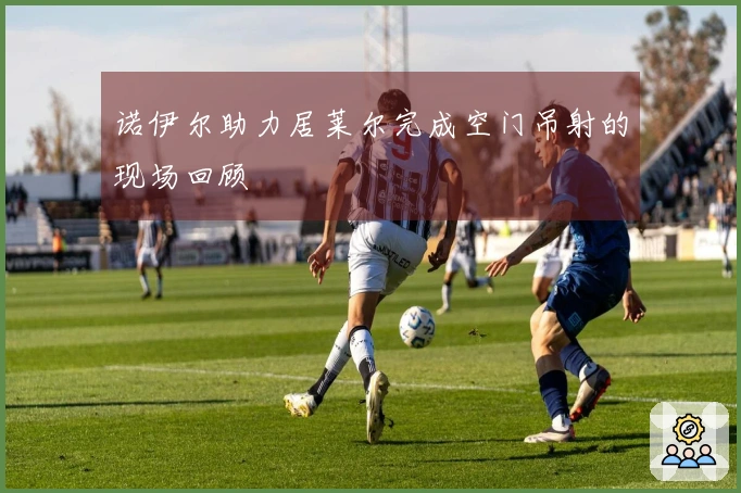 诺伊尔助力居莱尔完成空门吊射的现场回顾