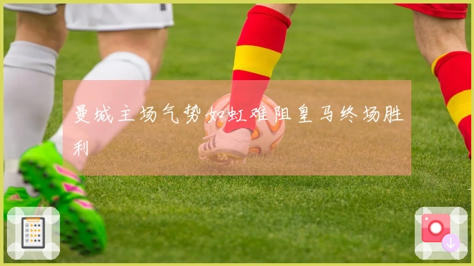 曼城主场气势如虹难阻皇马终场胜利