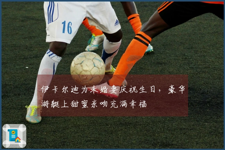 伊卡尔迪为未婚妻庆祝生日，豪华游艇上甜蜜亲吻充满幸福