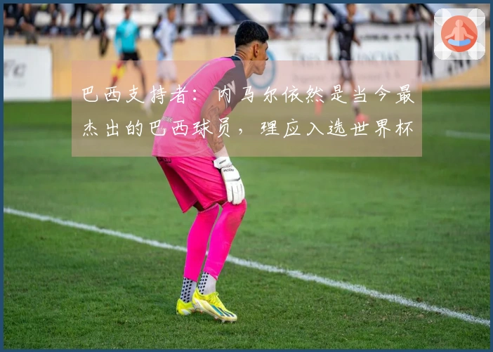 巴西支持者：内马尔依然是当今最杰出的巴西球员，理应入选世界杯名单
