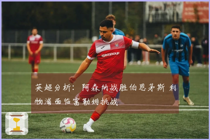 英超分析：阿森纳战胜伯恩茅斯 利物浦面临富勒姆挑战