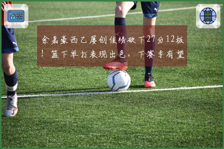 余嘉豪西乙屡创佳绩砍下27分12板！篮下单打表现出色，下赛季有望晋级西甲！