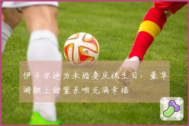 伊卡尔迪为未婚妻庆祝生日，豪华游艇上甜蜜亲吻充满幸福