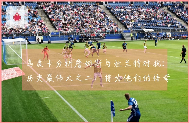乌度卡分析詹姆斯与杜兰特对抗：历史最伟大之二，将为他们的传奇故事增添新篇章