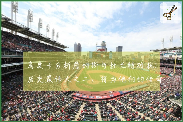 乌度卡分析詹姆斯与杜兰特对抗：历史最伟大之二，将为他们的传奇故事增添新篇章