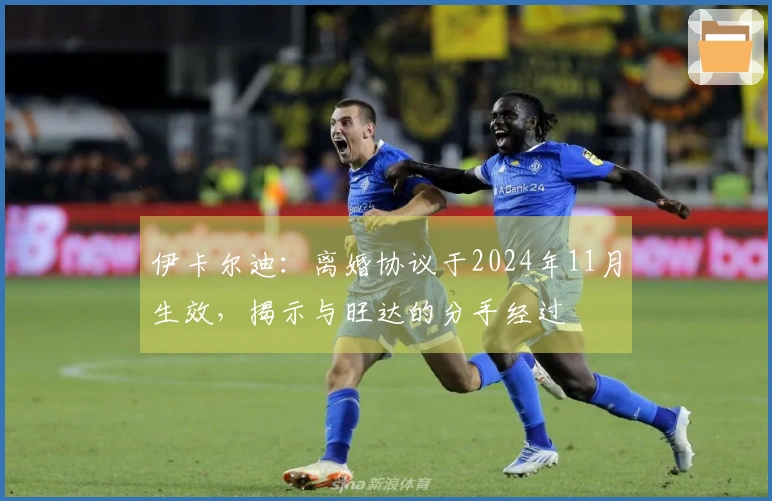 伊卡尔迪：离婚协议于2024年11月生效，揭示与旺达的分手经过