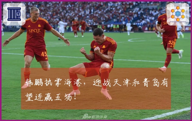 韩鹏执掌海港，迎战天津和青岛有望连赢五场！