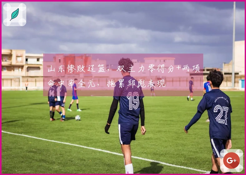 山东惨败辽篮，双主力零得分+两项命中率全无，拖累邱彪表现