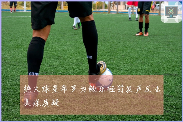 热火球星希罗为鲍尔轻罚发声反击美媒质疑