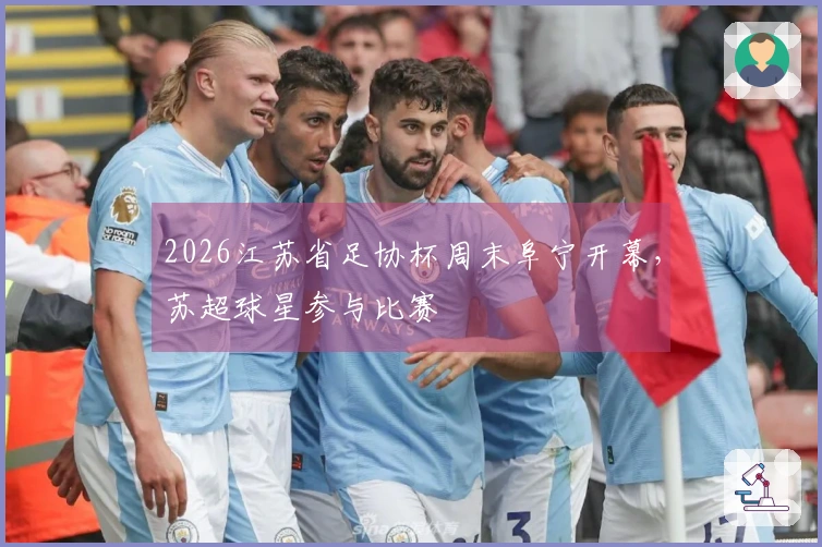 2026江苏省足协杯周末阜宁开幕，苏超球星参与比赛